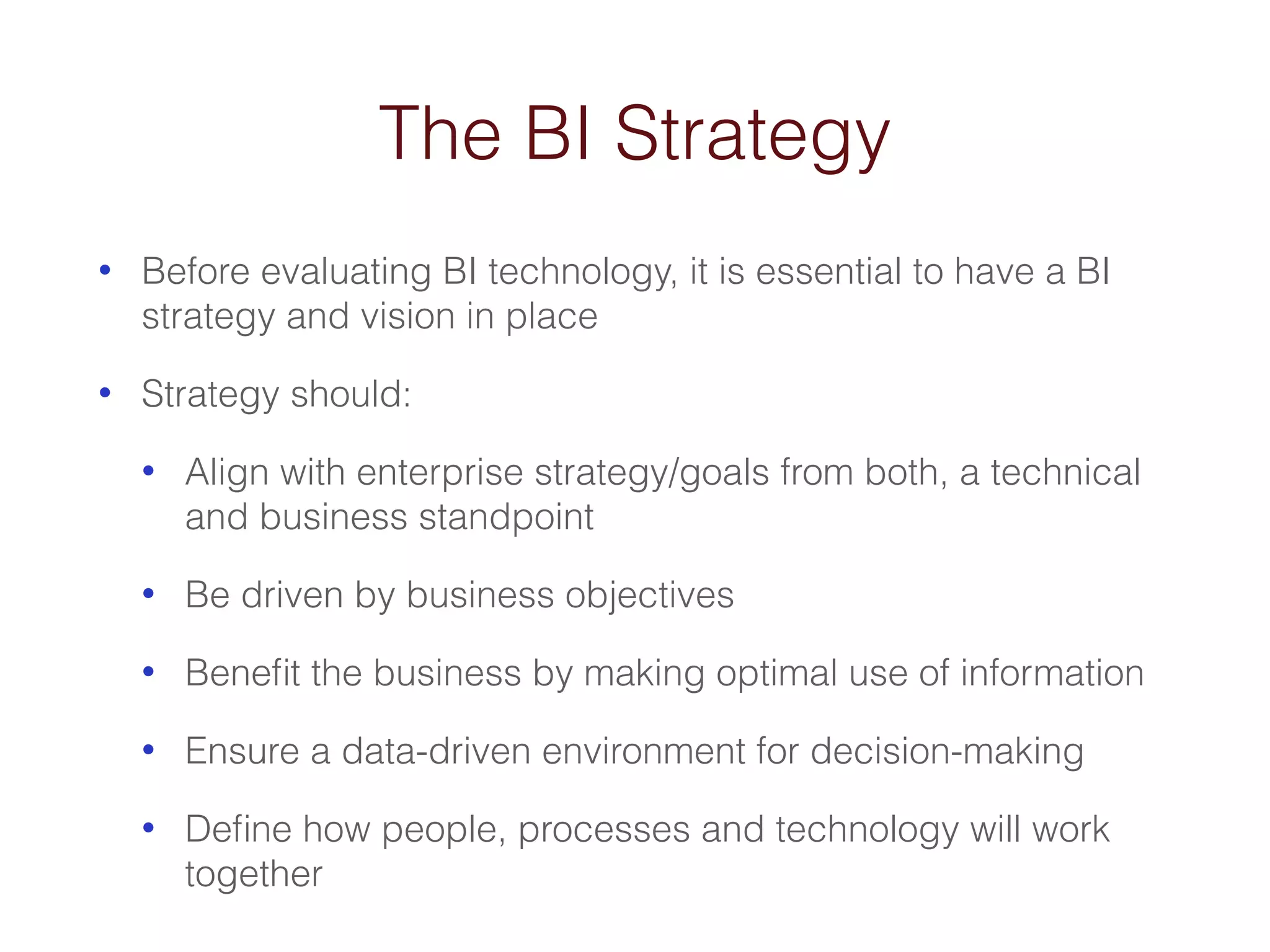 The BI Strategy 
• Before evaluating BI technology, it is essential to have a BI 
strategy and vision in place 
• Strategy should: 
• Align with enterprise strategy/goals from both, a technical 
and business standpoint 
• Be driven by business objectives 
• Benefit the business by making optimal use of information 
• Ensure a data-driven environment for decision-making 
• Define how people, processes and technology will work 
together 
 
