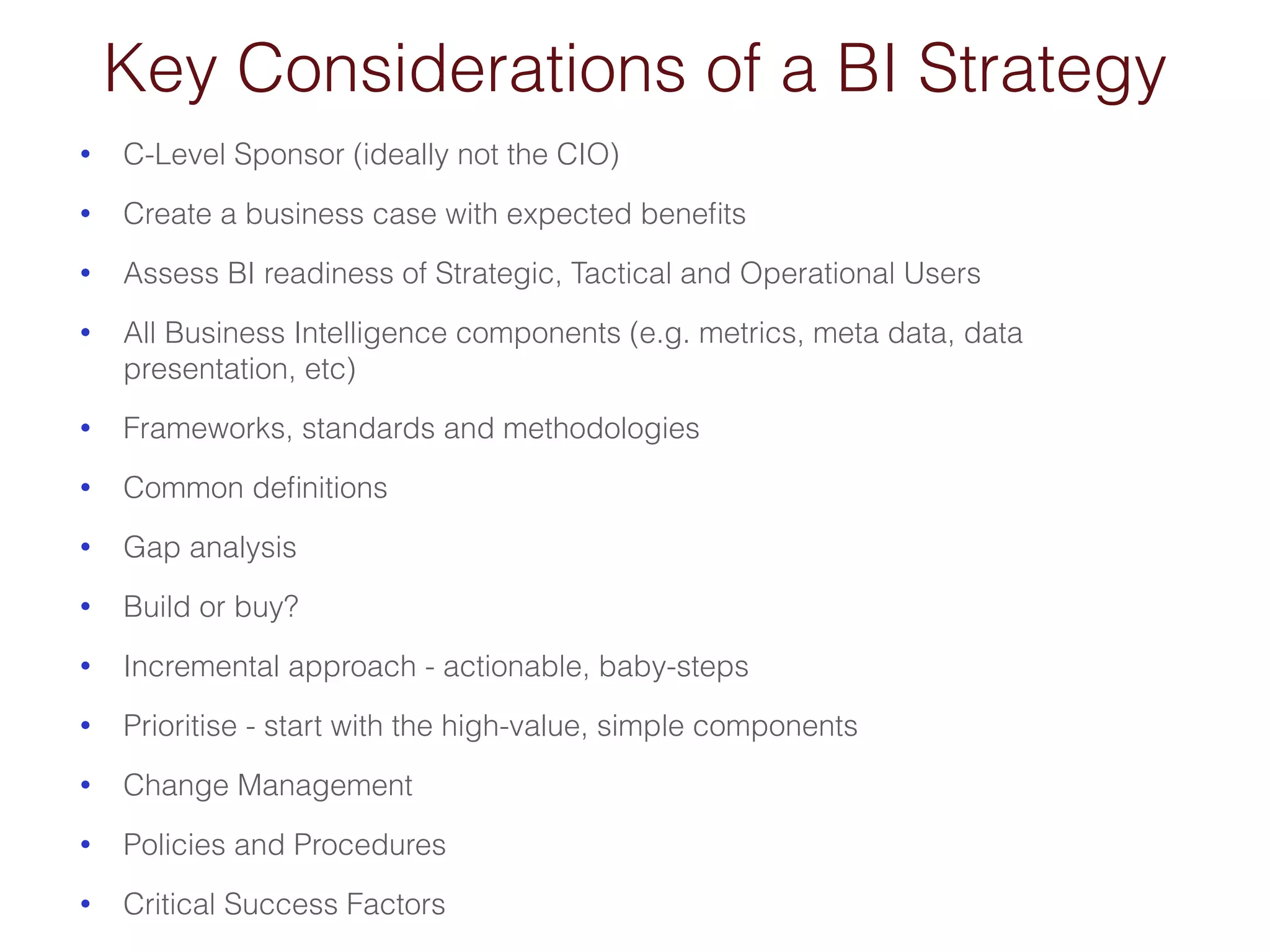 Key Considerations of a BI Strategy 
• C-Level Sponsor (ideally not the CIO) 
• Create a business case with expected benefits 
• Assess BI readiness of Strategic, Tactical and Operational Users 
• All Business Intelligence components (e.g. metrics, meta data, data 
presentation, etc) 
• Frameworks, standards and methodologies 
• Common definitions 
• Gap analysis 
• Build or buy? 
• Incremental approach - actionable, baby-steps 
• Prioritise - start with the high-value, simple components 
• Change Management 
• Policies and Procedures 
• Critical Success Factors 
 