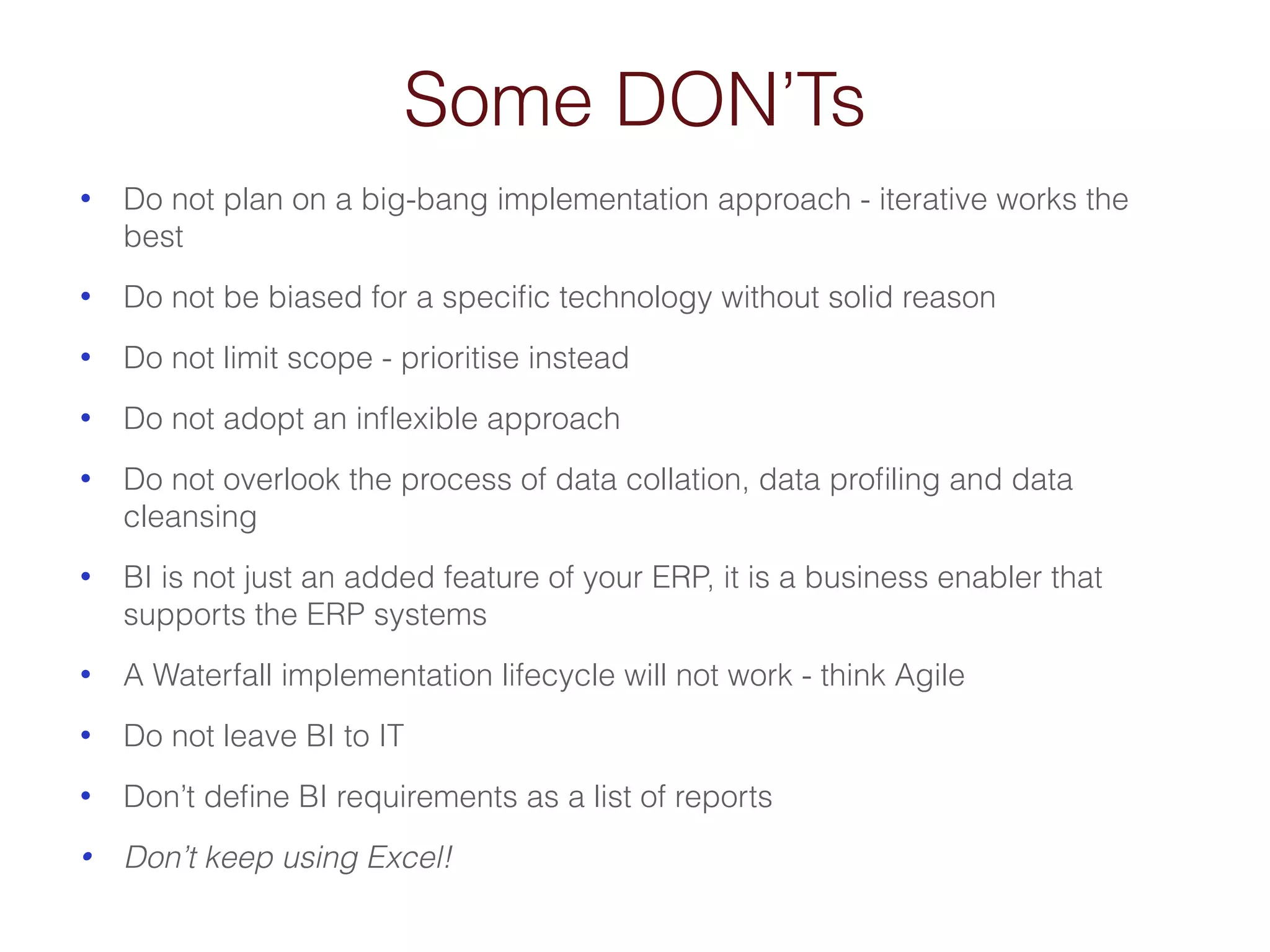 Some DON’Ts 
• Do not plan on a big-bang implementation approach - iterative works the 
best 
• Do not be biased for a specific technology without solid reason 
• Do not limit scope - prioritise instead 
• Do not adopt an inflexible approach 
• Do not overlook the process of data collation, data profiling and data 
cleansing 
• BI is not just an added feature of your ERP, it is a business enabler that 
supports the ERP systems 
• A Waterfall implementation lifecycle will not work - think Agile 
• Do not leave BI to IT 
• Don’t define BI requirements as a list of reports 
• Don’t keep using Excel! 
 