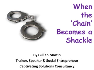 When
the
‘Chain’
Becomes a
Shackle
By Gillian Martin
Trainer, Speaker & Social Entrepreneur
Captivating Solutions Consultancy
 