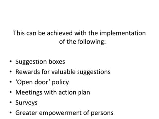 This can be achieved with the implementation
of the following:
• Suggestion boxes
• Rewards for valuable suggestions
• ‘Open door’ policy
• Meetings with action plan
• Surveys
• Greater empowerment of persons
 