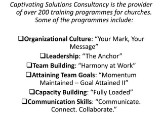 Captivating Solutions Consultancy is the provider
of over 200 training programmes for churches.
Some of the programmes include:
Organizational Culture: “Your Mark, Your
Message”
Leadership: “The Anchor”
Team Building: “Harmony at Work”
Attaining Team Goals: “Momentum
Maintained – Goal Attained II”
Capacity Building: “Fully Loaded”
Communication Skills: “Communicate.
Connect. Collaborate.”
 