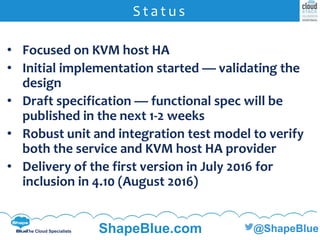 C l i c k t o e d i t
The Cloud Specialists ShapeBlue.com @ShapeBlue
• Focused on KVM host HA
• Initial implementation started — validating the
design
• Draft specification — functional spec will be
published in the next 1-2 weeks
• Robust unit and integration test model to verify
both the service and KVM host HA provider
• Delivery of the first version in July 2016 for
inclusion in 4.10 (August 2016)
S t a t u s
 