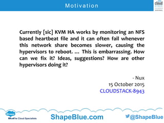 C l i c k t o e d i t
The Cloud Specialists ShapeBlue.com @ShapeBlue
M o t i v a t i o n
Currently [sic] KVM HA works by monitoring an NFS
based heartbeat file and it can often fail whenever
this network share becomes slower, causing the
hypervisors to reboot. … This is embarrassing. How
can we fix it? Ideas, suggestions? How are other
hypervisors doing it?
- Nux
15 October 2015
CLOUDSTACK-8943
 