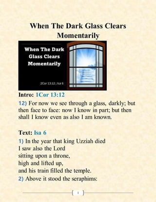 1
When The Dark Glass Clears
Momentarily
Intro: 1Cor 13:12
12) For now we see through a glass, darkly; but
then face to face: now I know in part; but then
shall I know even as also I am known.
Text: Isa 6
1) In the year that king Uzziah died
I saw also the Lord
sitting upon a throne,
high and lifted up,
and his train filled the temple.
2) Above it stood the seraphims:
 