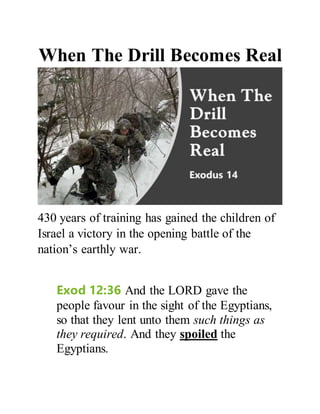 When The Drill Becomes Real
430 years of training has gained the children of
Israel a victory in the opening battle of the
nation’s earthly war.
Exod 12:36 And the LORD gave the
people favour in the sight of the Egyptians,
so that they lent unto them such things as
they required. And they spoiled the
Egyptians.
 