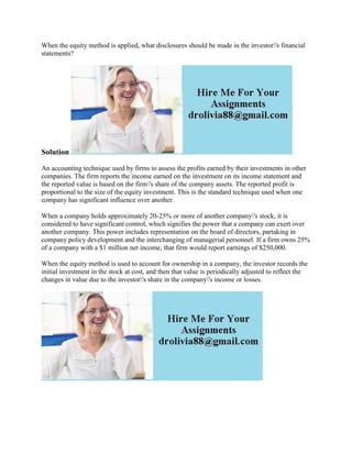 When the equity method is applied, what disclosures should be made in the investor's financial
statements?
Solution
An accounting technique used by firms to assess the profits earned by their investments in other
companies. The firm reports the income earned on the investment on its income statement and
the reported value is based on the firm's share of the company assets. The reported profit is
proportional to the size of the equity investment. This is the standard technique used when one
company has significant influence over another.
When a company holds approximately 20-25% or more of another company's stock, it is
considered to have significant control, which signifies the power that a company can exert over
another company. This power includes representation on the board of directors, partaking in
company policy development and the interchanging of managerial personnel. If a firm owns 25%
of a company with a $1 million net income, that firm would report earnings of $250,000.
When the equity method is used to account for ownership in a company, the investor records the
initial investment in the stock at cost, and then that value is periodically adjusted to reflect the
changes in value due to the investor's share in the company's income or losses.
 