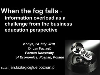 When the fog falls -
information overload as a
challenge from the business
education perspective
Konya, 24 July 2010,
Dr Jan Fazlagić
Poznan University
of Economics, Poznan, Poland
E-mail: jan.fazlagic@ue.poznan.pl
 