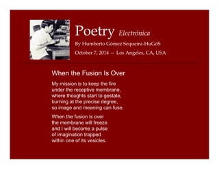 Poetry Electrónica 
By Humberto Gómez Sequeira-HuGóS 
October 7, 2014 — Los Angeles, CA, USA 
When the Fusion Is Over 
My mission is to keep the fire 
under the receptive membrane, 
where thoughts start to gestate, 
burning at the precise degree, 
so image and meaning can fuse. 
When the fusion is over 
the membrane will freeze 
and I will become a pulse 
of imagination trapped 
within one of its vesicles. 
