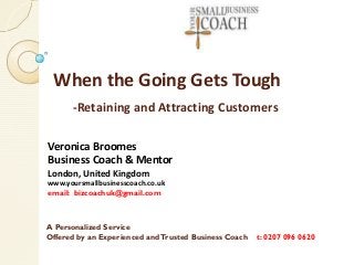 When the Going Gets Tough
-Retaining and Attracting Customers
Veronica Broomes
Business Coach & Mentor
London, United Kingdom

www.yoursmallbusinesscoach.co.uk
email: bizcoachuk@gmail.com

A Personalized Service
Offered by an Experienced and Trusted Business Coach

t: 0207 096 0620

 