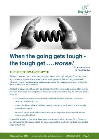 When the going gets tough -
the tough get ….worse!
THE PERFORMANCE MYTH
We’ve all been told that “when the going gets tough, the tough get going”, implying that
high performers perform best when placed under pressure. But worryingly, research
evidence is clear - performance deteriorates under increasing pressure - whether in
sport, business or relationships!
Although pressure and stress can be deﬁned differently, increased pressure often results
in stress. And stress has a signiﬁcant impact on our brain and the way we perform. Stress
leads to:
- a narrowed focus where we become obsessed with the problem - rather than
seeking creative solutions
- an emphasis on reﬂexive decision making - driven by habit, emotion and usually
defensive in nature
- impaired behavioural skills - even for those management tasks in which we are
normally highly skilled.
In stressful situations, there are three key approaches to minimise the effect of stress on
our performance. These are based on a deep understanding of how our brain and bodies
respond to stress. 
© Norman Chorn 2016 • norman.chorn@brainlinkgroup.com • (612) 9999 5412 • Page 1
Dr Norman Chorn

Dr Terri Hunter

 