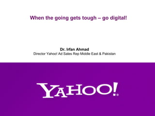When the going gets tough – go digital! 
Dr. Irfan Ahmad 
Director Yahoo! Ad Sales Rep Middle East & Pakistan 
 