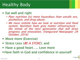 Healthy Body
 Eat well and right
• Poor nutrition (is) more hazardous than unsafe sex,
alcoholism, and drug abuse;
• We must rethink how we look at nutrition and food
system. Nutrition fuels grey matter infrastructure –
the minds of the next generation that will drive
progress and innovation. (Vangurard Newspaper 29
October, 2016)
 Move more (Exercise)
 Stress Less (BE A STOIC); and
 Have a good heart….. Love more
 Have faith in God and confidence in yourself
02/11/2016 14
 