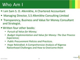 Who Am I
 I am Sam S. O. Afemikhe, A Chartered Accountant
 Managing Director, S.S Afemikhe Consulting Limited
 Transparency, Business and Value for Money Consultant
and Strategist.
 Written four other books:
• Pursuit of Value for Money;
• Budget Implementation and Value for Money: The Due Process
Experience;
• Public Procurement Policies and Practices.
• Hope Rekindled: A Comprehensive Analysis of Nigeroa
Nationhood Challenges and How to Overcome them
02/11/2016 16
 