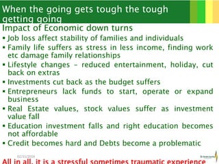 When the going gets tough the tough
getting going
Impact of Economic down turns
 Job loss affect stability of families and individuals
 Family life suffers as stress in less income, finding work
etc damage family relationships
 Lifestyle changes – reduced entertainment, holiday, cut
back on extras
 Investments cut back as the budget suffers
 Entrepreneurs lack funds to start, operate or expand
business
 Real Estate values, stock values suffer as investment
value fall
 Education investment falls and right education becomes
not affordable
 Credit becomes hard and Debts become a problematic
02/11/2016 3
 