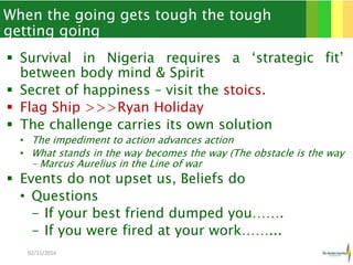 When the going gets tough the tough
getting going
 Survival in Nigeria requires a ‘strategic fit’
between body mind & Spirit
 Secret of happiness – visit the stoics.
 Flag Ship >>>Ryan Holiday
 The challenge carries its own solution
• The impediment to action advances action
• What stands in the way becomes the way (The obstacle is the way
– Marcus Aurelius in the Line of war
 Events do not upset us, Beliefs do
• Questions
- If your best friend dumped you…….
- If you were fired at your work……...
02/11/2016 4
 