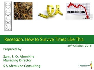 Recession, How to Survive Times Like This.
30th October, 2016
Prepared by
Sam. S. O. Afemikhe
Managing Director
S S Afemikhe Consulting
 