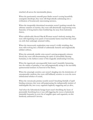 mischief; all across the interminable planet,
When the passionately emerald grass blades weren’t oozing beautifully
synergistic dewdrops; they were still rhapsodically culminating into a
civilization of bounteously rejuvenating newness,
When the insuperably determined mountains weren’t peaking towards the
ultimate summits of eternity; they were still altruistically sequestering every
fraternity of living kind in their fortified lap; far away from hedonistic
duress,
When unbelievably blessed Man & Woman weren’t tirelessly mating; they
were still stupefying every patch of insouciantly barren mud that they tread
on; with their undyingly untamed virility,
When the innocuously resplendent stars weren’t vividly twinkling; they
were still evolving into a fireball of unlimitedly fantastic and enigmatically
jubilant enthuse,
When the artistically nimble veins weren’t carrying poignantly crimson
blood; they were still disseminating the spirit of unassailably blessing
humanity; to the farthest corner of this magically ameliorating Universe,
When the ingeniously unconquerable brain wasn’t insatiably fantasizing
into the realms of paradise; it was still pragmatically acting to the inevitably
quintessential instincts of; Survival of the fittest,
When the amazingly sensitive ears weren’t dangling into the dormitories of
unsurpassable stardom; they were still brilliantly sensitive to even the most
infinitesimal whisker of sound,
When the victoriously pristine nostrils weren’t breathing fireballs of spell-
binding existence; they were still perpetuating the indispensable instinct of
indefatigable life; into every organism haplessly staggering and yet alive,
And when the fathomlessly benign heart wasn’t throbbing the beats of
perennially fructifying love; it was still triggering the waves of pricelessly
inimitable humanity in every bit of tangible space and organism; on this
limitlessly unfettered Universe.
 
