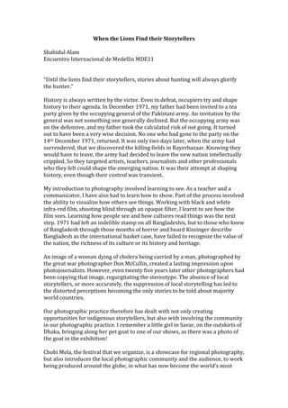 When the Lions Find their Storytellers

Shahidul Alam
Encuentro Internacional de Medellín MDE11


“Until the lions find their storytellers, stories about hunting will always glorify
the hunter.”

History is always written by the victor. Even in defeat, occupiers try and shape
history to their agenda. In December 1971, my father had been invited to a tea
party given by the occupying general of the Pakistani army. An invitation by the
general was not something one generally declined. But the occupying army was
on the defensive, and my father took the calculated risk of not going. It turned
out to have been a very wise decision. No one who had gone to the party on the
14th December 1971, returned. It was only two days later, when the army had
surrendered, that we discovered the killing fields in Rayerbazaar. Knowing they
would have to leave, the army had decided to leave the new nation intellectually
crippled. So they targeted artists, teachers, journalists and other professionals
who they felt could shape the emerging nation. It was their attempt at shaping
history, even though their control was transient.

My introduction to photography involved learning to see. As a teacher and a
communicator, I have also had to learn how to show. Part of the process involved
the ability to visualize how others see things. Working with black and white
infra-red film, shooting blind through an opaque filter, I learnt to see how the
film sees. Learning how people see and how cultures read things was the next
step. 1971 had left an indelible stamp on all Bangladeshis, but to those who knew
of Bangladesh through those months of horror and heard Kissinger describe
Bangladesh as the international basket case, have failed to recognize the value of
the nation, the richness of its culture or its history and heritage.

An image of a woman dying of cholera being carried by a man, photographed by
the great war photographer Don McCullin, created a lasting impression upon
photojournalists. However, even twenty five years later other photographers had
been copying that image, regurgitating the stereotype. The absence of local
storytellers, or more accurately, the suppression of local storytelling has led to
the distorted perceptions becoming the only stories to be told about majority
world countries.

Our photographic practice therefore has dealt with not only creating
opportunities for indigenous storytellers, but also with involving the community
in our photographic practice. I remember a little girl in Savar, on the outskirts of
Dhaka, bringing along her pet goat to one of our shows, as there was a photo of
the goat in the exhibition!

Chobi Mela, the festival that we organize, is a showcase for regional photography,
but also introduces the local photographic community and the audience, to work
being produced around the globe, in what has now become the world’s most
 