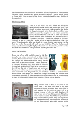 The issues that one has to deal with in death are universal regardless of faith (whether
Christian, Hindu, Muslim or any others) or ethnicity (whether Chinese, Malay, Indian
or Orang Asli). Here are some of the themes commonly faced by many families of
dying patients.
The Finality of Life
“This is it! No more! The end!” Death will always be
perceived as being too sudden and coming too soon. Even
though we might have spent weeks preparing the family
for the patient’s death; to the family, death is still too soon
and too sudden. The daughter of a late patient related this
to me, “I cannot believe it. He left us when we were all
asleep. We were not at his bedside. We miss him so much.
I cannot see him now. I cannot hold his hand or feed him.
Although he was in a coma for 3 weeks, at least he was physically here. Now… no
more.” Even though her father was already in a coma from the brain tumour over the
final few weeks, they could still touch him and hold him. When he finally passed
away, even that remaining bit of physical contact was disconnected, and it was this
that made it so hard for his family members. Death signifies the end.
End of a Relationship
Every one of us holds multiple roles in life. For
example, my patient was not only a father to his
children, he was also an uncle, a brother, and a son to
his siblings and immediate/extended family. At the
same time, he was also someone’s friend, employee,
or employer. When one faces death, some of the roles
he once held are dismissed. When he no longer works,
he will lose the role of breadwinner and employee.
However, he will always be someone’s dear one. The
wife knows that when the patient dies, she will lose a husband. A child will lose
his/her father. Many people just cannot bear losing a relationship that has been built
over months and years. So when one faces death, relatives still cling on to them trying
to make the relationship (at least in one’s memory) last as long as possible.
Filial Children
Many cultures teach us how to take care of our
loved ones – we must love them as we love
ourselves. Children are taught about being filial to
their parents. As they grow up, there will be a
gradual reversal of roles. An adult daughter will
start to take care of her elderly parents. Therefore,
when one faces death, the children may think that
they have failed their parents. They feel responsible
for their parents health, and they blame themselves
for not doing enough when their parents’ health
Page 3 of 5

 