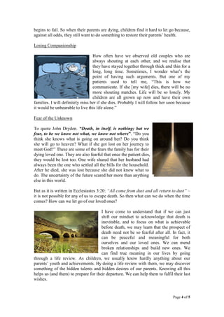 begins to fail. So when their parents are dying, children find it hard to let go because,
against all odds, they still want to do something to restore their parents’ health.
Losing Companionship
How often have we observed old couples who are
always shouting at each other, and we realise that
they have stayed together through thick and thin for a
long, long time. Sometimes, I wonder what’s the
point of having such arguments. But one of my
patients used to tell me, “This is how we
communicate. If she [my wife] dies, there will be no
more shouting matches. Life will be so lonely. My
children are all grown up now and have their own
families. I will definitely miss her if she dies. Probably I will follow her soon because
it would be unbearable to live this life alone.”
Fear of the Unknown
To quote John Dryden. “Death, in itself, is nothing; but we
fear, to be we know not what, we know not where”. “Do you
think she knows what is going on around her? Do you think
she will go to heaven? What if she got lost on her journey to
meet God?” These are some of the fears the family has for their
dying loved one. They are also fearful that once the patient dies,
they would be lost too. One wife shared that her husband had
always been the one who settled all the bills for the household.
After he died, she was lost because she did not know what to
do. The uncertainty of the future scared her more than anything
else in this world.
But as it is written in Ecclesiastes 3:20: “All come from dust and all return to dust” –
it is not possible for any of us to escape death. So then what can we do when the time
comes? How can we let go of our loved ones?
I have come to understand that if we can just
shift our mindset to acknowledge that death is
inevitable, and to focus on what is achievable
before death, we may learn that the prospect of
death need not be so fearful after all. In fact, it
can be peaceful and meaningful for both
ourselves and our loved ones. We can mend
broken relationships and build new ones. We
can find true meaning in our lives by going
through a life review. As children, we usually know hardly anything about our
parents’ youth and achievements. By doing a life review with them, we may discover
something of the hidden talents and hidden desires of our parents. Knowing all this
helps us (and them) to prepare for their departure. We can help them to fulfil their last
wishes.

Page 4 of 5

 
