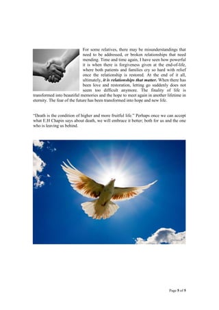 For some relatives, there may be misunderstandings that
need to be addressed, or broken relationships that need
mending. Time and time again, I have seen how powerful
it is when there is forgiveness given at the end-of-life,
where both patients and families cry so hard with relief
once the relationship is restored. At the end of it all,
ultimately, it is relationships that matter. When there has
been love and restoration, letting go suddenly does not
seem too difficult anymore. The finality of life is
transformed into beautiful memories and the hope to meet again in another lifetime in
eternity. The fear of the future has been transformed into hope and new life.
“Death is the condition of higher and more fruitful life.” Perhaps once we can accept
what E.H Chapin says about death, we will embrace it better; both for us and the one
who is leaving us behind.

Page 5 of 5

 