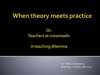 Or: 
Teachers at crossroads: 
A teaching dilemma 
Lic. Pablo J Labandeira 
Ituzaingó, October 28th 2014 
 