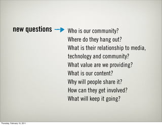 new questions     Who is our community?
                              Where do they hang out?
                              What is their relationship to media,
                              technology and community?
                              What value are we providing?
                              What is our content?
                              Why will people share it?
                              How can they get involved?
                              What will keep it going?


Thursday, February 10, 2011
 
