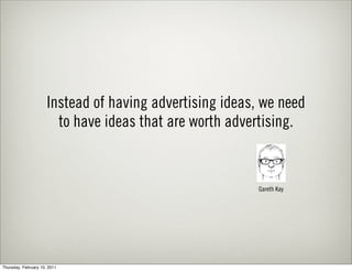 Instead of having advertising ideas, we need
                        to have ideas that are worth advertising.


                                                          Gareth Kay




Thursday, February 10, 2011
 