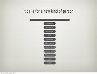 it calls for a new kind of person

                                               copywriter

                                              art director

                                             web designer

                                                 IA/UX

                                              programmer

                                             video producer

                                           content strategist

                                           connection planner

                                            PR/social media

                                                 media

                                               analytics




Thursday, February 10, 2011
 