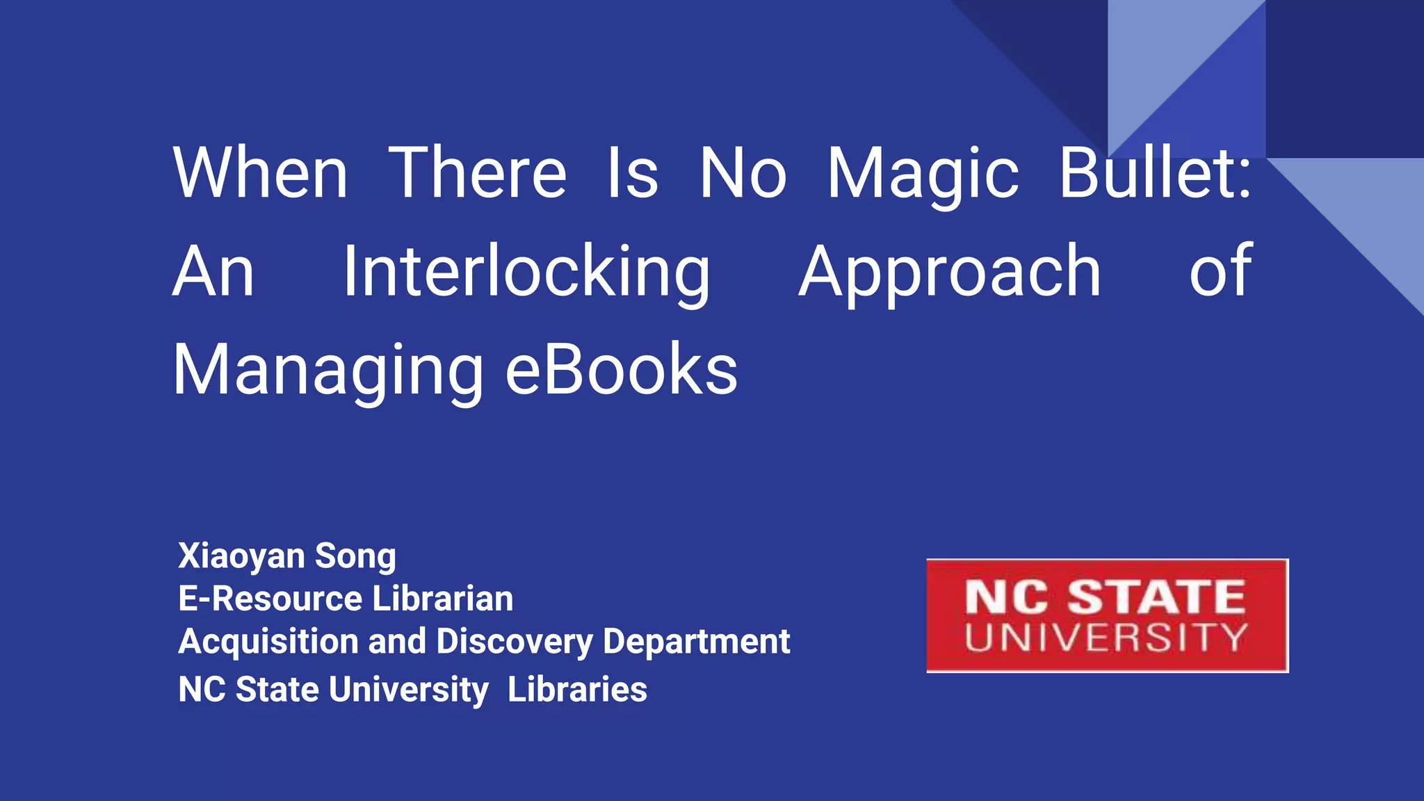 When There Is No Magic Bullet:
An Interlocking Approach of
Managing eBooks
Xiaoyan Song
E-Resource Librarian
Acquisition and Discovery Department
NC State University Libraries
 