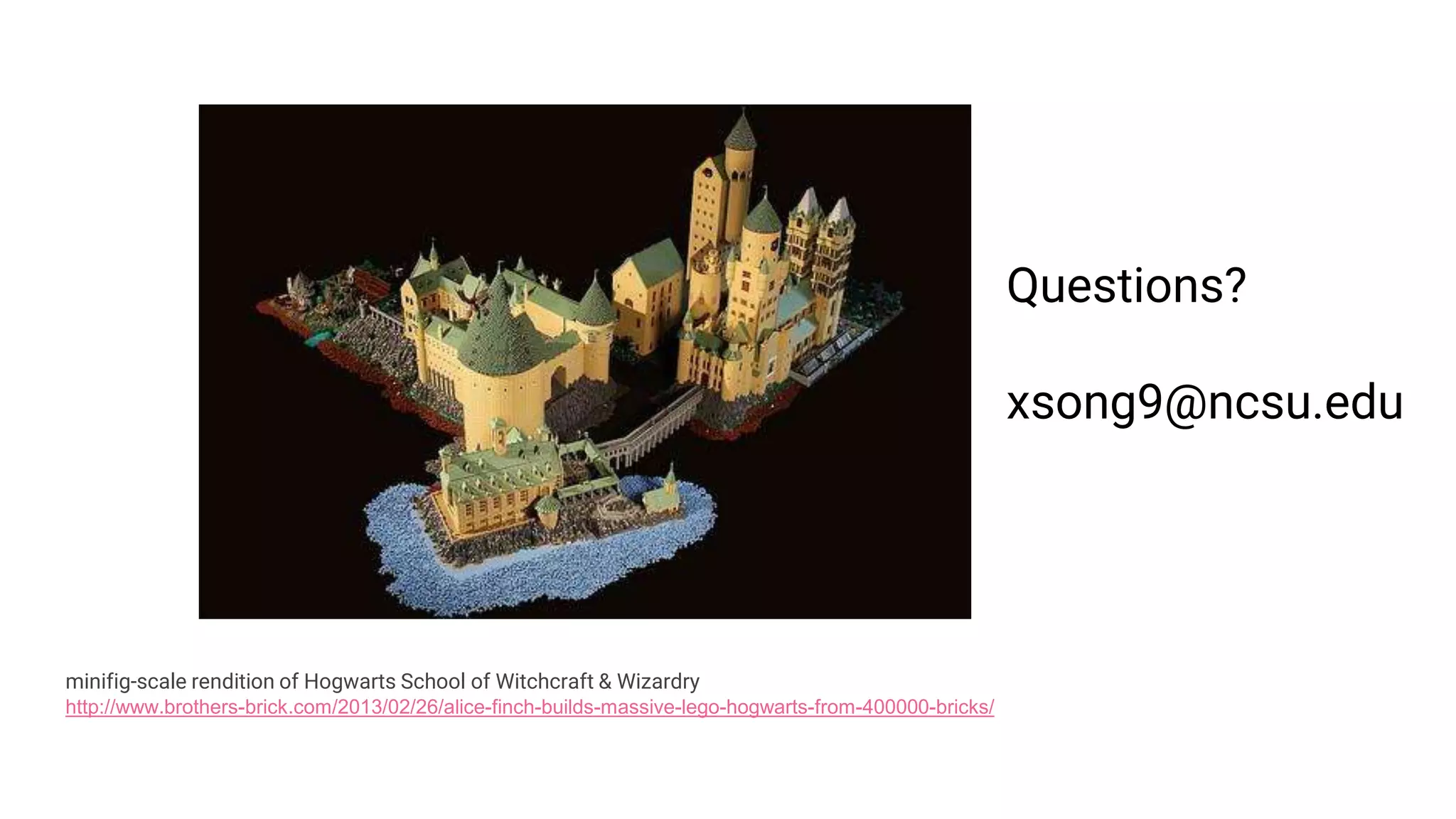 minifig-scale rendition of Hogwarts School of Witchcraft & Wizardry
http://www.brothers-brick.com/2013/02/26/alice-finch-builds-massive-lego-hogwarts-from-400000-bricks/
Questions?
xsong9@ncsu.edu
 