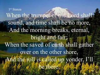 When the trumpet of the Lord shall
sound, and time shall be no more,
And the morning breaks, eternal,
bright and fair;
When the saved of earth shall gather
over on the other shore,
And the roll is called up yonder, I’ll
be there.
1st Stanza
 