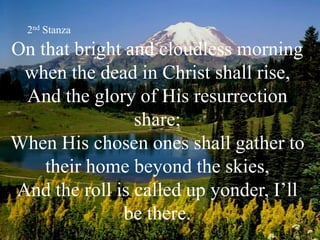 On that bright and cloudless morning
when the dead in Christ shall rise,
And the glory of His resurrection
share;
When His chosen ones shall gather to
their home beyond the skies,
And the roll is called up yonder, I’ll
be there.
2nd Stanza
 