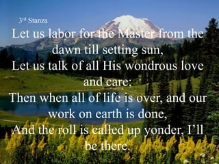 Let us labor for the Master from the
dawn till setting sun,
Let us talk of all His wondrous love
and care;
Then when all of life is over, and our
work on earth is done,
And the roll is called up yonder, I’ll
be there.
3rd Stanza
 