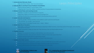 1. Systematically Eliminate Waste
 See and Attack Waste. Don’t Accommodate it
2. Build Quality In and Root Cause Problems Immediately
 Work to Prevent Defects, not just Detect Them
 “Stop the Line” if you fail - Detect, Contain and Root Cause problems immediately
3. Reduce Cycle Times and Learning Cycles
 Establish a Cadence and Limit Work to Capacity
 Keep Plans Visible to Pull Work and make Knowledge Flow
 Minimize the time from any problem event to the learning being captured
4. Learn, Innovate and Improve
 Use the scientific method via PDCA and LAMDA to Learn and Innovate Rapidly
 “Go and See” for yourself – never assume
 Create Usable Knowledge through Learn – Apply – Reflect
5. Make Data Driven Decisions
 Build deep understanding before deciding by exploring multiple solutions, evaluating options thoroughly, and choosing
the best for the system
 Defer commitment while you Learn First, Then Decide at the Last Responsible Moment
6. Engage Everyone
 Respect our people by striving to systematically overcome obstacles
 Tie work to business value and drive decision-making to the lowest responsible level
 Create cross functional teams of responsible experts
 Develop leaders with system expertise that teach what they know
7. Optimize the Entire System
 Continuously improve cycle time, quality & customer satisfaction across entire value stream
 Correct governance and incentive systems that encourage local optimization.
 Focus on %Value Add Time instead of %Utilization of our resources
Lean Principles
From Implementing Lean Software Development
by Mary and Tom Poppendieck
From The Hitchhiker’s Guide to Lean
by Jamie Flinchbaugh
 