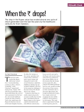 Health Biz India September 2013 35
When the ` drops!
By: Kapil Khandelwal
T
he last few weeks
marked the Rupee
with terms ‘record
low’, ‘worst-performing
currency in Asia’, ‘retreat’,
‘pounding’, ‘crash’,
‘devalued’, ‘opportunity’
‘losing sleep’, ‘slump’, ‘fall’.
This drop in the Rupee value
has eroded almost one cycle of
return generated over the last
few years by the healthcare
ventures for their investors.
Until a few months ago, the
Rupee devaluation was one
of the least thought of factors
by either the ventures or
the venture capitalists and
investors that could have
such a major impact and
change the investor risk-
reward dynamics completely.
Healthcare industry has not
remained stagnant in the face
of the numerous challenges it
has faced, hence this should
also be one of them.
Going into chat shows in
media conjecturing on the
scenarios and the fear of what
next, I postulated what the
Rupee impact on the venture
capital investments made
into different ventures may
borne out to be not just by
the Rupee only but also many
other factors as outlined in
this column. While a lot of
the investors like the foreign
private equity LPs, who
entered into Indian healthcare
last few years would be feeling
the erosion of their returns
on their investments due to
the rupee depreciation, the
foreign institutional investors
have simply exited and
swapped into more dollar-
reliant IT services players
on the bourses. That said,
there is opportunity for India
in the long term, given its
The drop in the Rupee value has eroded almost one cycle of
return generated over the last few years by the healthcare
ventures for their investors
(W)health Check
 