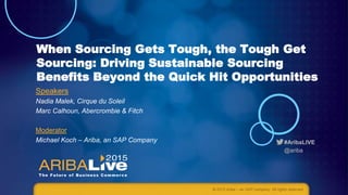 #AribaLIVE
@ariba
When Sourcing Gets Tough, the Tough Get
Sourcing: Driving Sustainable Sourcing
Benefits Beyond the Quick Hit Opportunities
© 2015 Ariba – an SAP company. All rights reserved.
Speakers
Nadia Malek, Cirque du Soleil
Marc Calhoun, Abercrombie & Fitch
Moderator
Michael Koch – Ariba, an SAP Company
 
