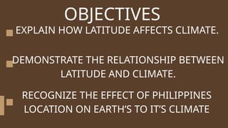 OBJECTIVES
EXPLAIN HOW LATITUDE AFFECTS CLIMATE.
DEMONSTRATE THE RELATIONSHIP BETWEEN
LATITUDE AND CLIMATE.
RECOGNIZE THE EFFECT OF PHILIPPINES
LOCATION ON EARTH’S TO IT’S CLIMATE
 