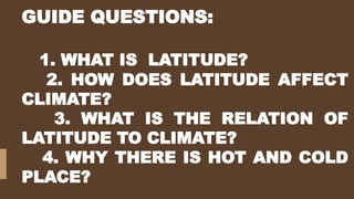 GUIDE QUESTIONS:
1. WHAT IS LATITUDE?
2. HOW DOES LATITUDE AFFECT
CLIMATE?
3. WHAT IS THE RELATION OF
LATITUDE TO CLIMATE?
4. WHY THERE IS HOT AND COLD
PLACE?
 