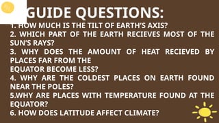 GUIDE QUESTIONS:
1. HOW MUCH IS THE TILT OF EARTH’S AXIS?
2. WHICH PART OF THE EARTH RECIEVES MOST OF THE
SUN’S RAYS?
3. WHY DOES THE AMOUNT OF HEAT RECIEVED BY
PLACES FAR FROM THE
EQUATOR BECOME LESS?
4. WHY ARE THE COLDEST PLACES ON EARTH FOUND
NEAR THE POLES?
5.WHY ARE PLACES WITH TEMPERATURE FOUND AT THE
EQUATOR?
6. HOW DOES LATITUDE AFFECT CLIMATE?
 