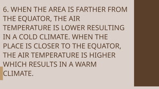 6. WHEN THE AREA IS FARTHER FROM
THE EQUATOR, THE AIR
TEMPERATURE IS LOWER RESULTING
IN A COLD CLIMATE. WHEN THE
PLACE IS CLOSER TO THE EQUATOR,
THE AIR TEMPERATURE IS HIGHER
WHICH RESULTS IN A WARM
CLIMATE.
 