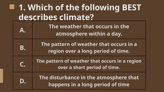 1. Which of the following BEST
describes climate?
A.
The weather that occurs in the
atmosphere within a day.
B.
The pattern of weather that occurs in a
region over a long period of time.
C.
The pattern of weather that occurs in a region
over a short period of time.
D.
The disturbance in the atmosphere that
happens in a long period of time
 
