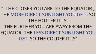 “ THE CLOSER YOU ARE TO THE EQUATOR ,
THE MORE DIRECT SUNLIGHT YOU GET , SO
THE HOTTER IT IS.
THE FURTHER YOU ARE AWAY FROM THE
EQUATOR, THE LESS DIRECT SUNLIGHT YOU
GET, SO THE COLDER IT IS”
 