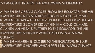 2-3 WHICH IS TRUE IN THE FOLLOWING STATEMENT?
A. WHEN THE AREA IS CLOSER FROM THE EQUATOR, THE AIR
TEMPERATURE IS LOWER RESULTING IN A COLD CLIMATE.
B. WHEN THE AREA IS FURTHER FROM THE EQUATOR, THE AIR
TEMPERATURE IS LOWER RESULTING IN A COLD CLIMATE.
C. WHEN AN AREA IS FURTHER TO THE EQUATOR, THE AIR
TEMPERATURE IS HIGHER WHICH RESULTS IN A WARM
CLIMATE.
D. WHEN AN AREA IS CLOSER TO THE EQUATOR, THE AIR
TEMPERATURE IS HIGHER WHICH RESULT IN WARM CLIMATE.
 