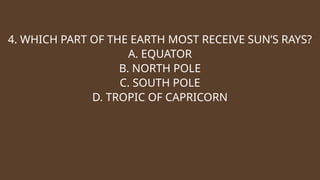 4. WHICH PART OF THE EARTH MOST RECEIVE SUN’S RAYS?
A. EQUATOR
B. NORTH POLE
C. SOUTH POLE
D. TROPIC OF CAPRICORN
 
