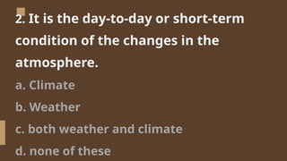 2. It is the day-to-day or short-term
condition of the changes in the
atmosphere.
a. Climate
b. Weather
c. both weather and climate
d. none of these
 