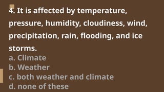 4. It is affected by temperature,
pressure, humidity, cloudiness, wind,
precipitation, rain, flooding, and ice
storms.
a. Climate
b. Weather
c. both weather and climate
d. none of these
 