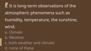 5. It is long-term observations of the
atmospheric phenomena such as
humidity, temperature, the sunshine,
wind.
a. Climate
b. Weather
c. both weather and climate
d. none of these
 