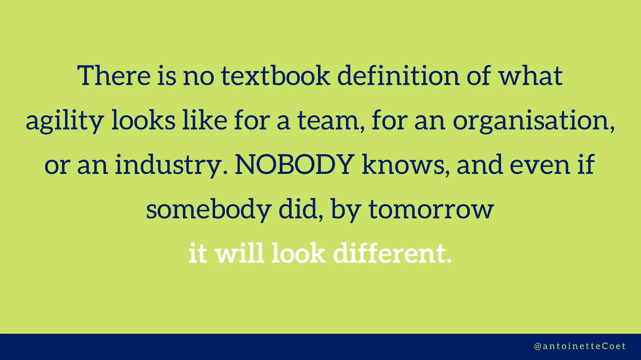 There is no textbook definition of what
agility looks like for a team, for an organisation,
or an industry. NOBODY knows, and even if
somebody did, by tomorrow
it will look different.
@ a n t o i n e t t e C o e t
 